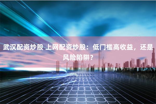 武汉配资炒股 上网配资炒股：低门槛高收益，还是风险陷阱？