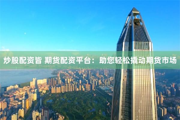 炒股配资皆 期货配资平台：助您轻松撬动期货市场