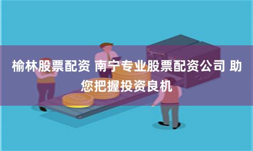 榆林股票配资 南宁专业股票配资公司 助您把握投资良机