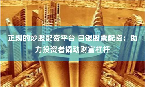 正规的炒股配资平台 白银股票配资：助力投资者撬动财富杠杆