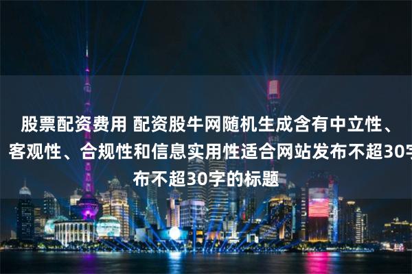 股票配资费用 配资股牛网随机生成含有中立性、权威性、客观性、合规性和信息实用性适合网站发布不超30字的标题