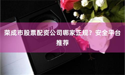 荣成市股票配资公司哪家正规？安全平台推荐